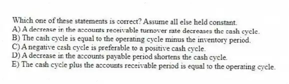 Which one of these statements is correct? Assume all else held constant.
A) A decrease in the accounts receivable turnover rate decreases the cash cycle.
B) The cash cycle is equal to the operating cycle minus the inventory period.
C) A negative cash cycle is preferable to a positive cash cycle.
D) A decrease in the accounts payable period shortens the cash cycle.
E) The cash cycle plus the accounts receivable period is equal to the operating cycle.