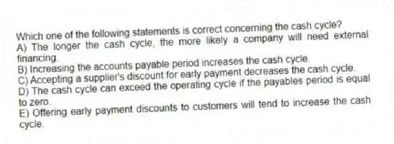 Which one of the following statements is correct concerning the cash cycle?
A) The longer the cash cycle, the more likely a company will need external financing.
B) Increasing the accounts payable period increases the cash cycle.
C) Accepting a supplier's discount for early payment decreases the cash cycle.
D) The cash cycle can exceed the operating cycle if the payables period is equal to zero.
E) Offering early payment discounts to customers will tend to increase the cash cycle.