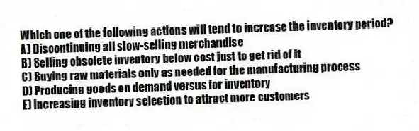 Which one of the following actions will tend to increase the inventory period?
A) Discontinuing all slow-selling merchandise
B) Selling obsolete inventory below cost just to get rid of it
C) Buying raw materials only as needed for the manufacturing process
D) Producing goods on demand versus for inventory
E) Increasing inventory selection to attract more customers
