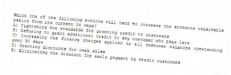 Which one of the following actions will tend to increase the accounts receivable period from its current 14 days?
A) Tightening the standards for granting credit to customers
B) Refusing to grant additional credit to any customer who pays late
C) Increasing the finance charges applied to all customer balances outstanding over 30 days
D) Granting discounts for cash sales
E) Eliminating the discount for early payment by credit customers
