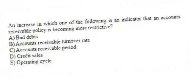 An increase in which one of the following is an indicator that an accounts receivable policy is becoming more restrictive?
A) Bad debts
B) Accounts receivable turnover rate
C) Accounts receivable period
D) Credit sales
E) Operating cycle