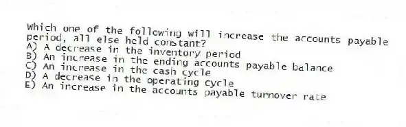 Which one of the following will increase the accounts payable period, all else held constant?
A) A decrease in the inventory period
B) An increase in the ending accounts payable balance
C) An increase in the cash cycle
D) A decrease in the operating cycle
E) An increase in the accounts payable turnover rate