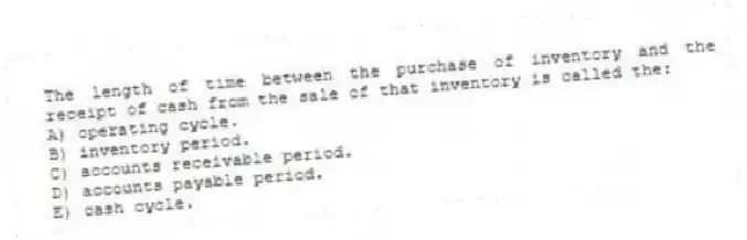 The length of time between the purchase of inventory and the receipt of cash from the sale of that inventory is called the:
A) operating cycle.
B) inventory period.
C) accounts receivable period.
D) accounts payable period.
E) cash cycle.