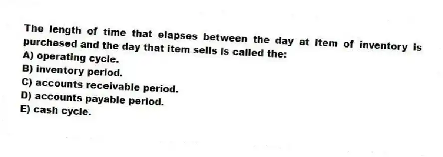 The length of time that elapses between the day at item of inventory is purchased and the day that item sells is called the:
A) operating cycle.
B) inventory period.
C) accounts receivable period.
D) accounts payable period.
E) cash cycle.