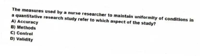 The measures used by a nurse researcher to maintain uniformity of conditions in a quantitative research study refer to which aspect of the study?
A) Accuracy
B) Methods
C) Control
D) Validity
