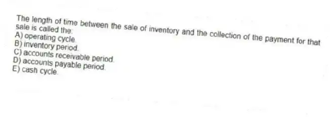 The length of time between the sale of inventory and the collection of the payment for that sale is called the:
A) operating cycle.
B) inventory period.
C) accounts receivable period.
D) accounts payable period.
E) cash cycle.