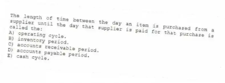 The length of time between the day an item is purchased from a supplier until the day that supplier is paid for that purchase is called the:
A) operating cycle.
B) inventory period.
C) accounts receivable period.
D) accounts payable period.
E) cash cycle.