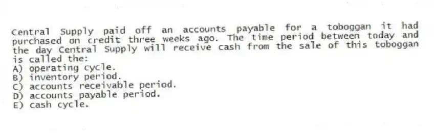 Central Supply paid off an accounts payable for a toboggan it had purchased on credit three weeks ago. The time period between today and the day Central Supply will receive cash from the sale of this toboggan is called the:
A) operating cycle.
B) inventory period.
C) accounts receivable period.
D) accounts payable period.
E) cash cycle.
