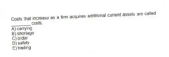 Costs that increase as a firm acquires additional current assets are called ________ costs.
A) carrying
B) shortage
C) order
D) safety
E) trading