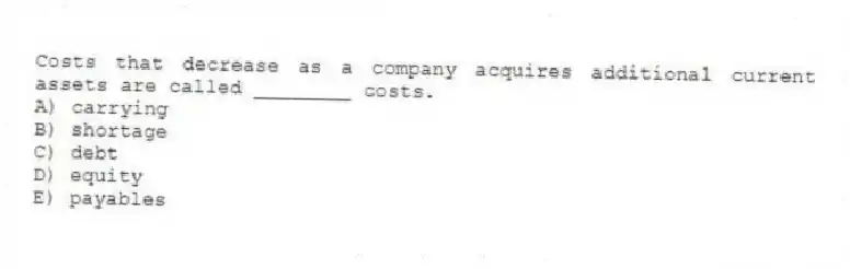 Costs that decrease as a company acquires additional current assets are called ________ costs.
A) carrying
B) shortage
C) debt
D) equity
E) payables