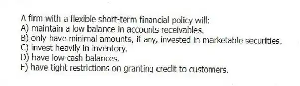A firm with a flexible short-term financial policy will:
A) maintain a low balance in accounts receivables.
B) only have minimal amounts, if any, invested in marketable securities.
C) invest heavily in inventory.
D) have low cash balances.
E) have tight restrictions on granting credit to customers.