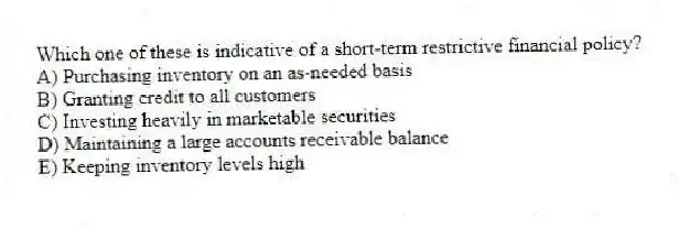 Which one of these is indicative of a short-term restrictive financial policy?
A) Purchasing inventory on an as-needed basis
B) Granting credit to all customers
C) Investing heavily in marketable securities
D) Maintaining a large accounts receivable balance
E) Keeping inventory levels high