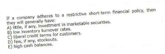 If a company adheres to a restrictive short-term financial policy, then they will generally have:
A) little, if any, investment in marketable securities.
B) low inventory turnover rates.
C) liberal credit terms for customers.
D) few, if any, stockouts.
E) high cash balances.