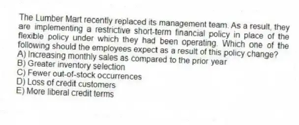 The Lumber Mart recently replaced its management team. As a result, they are implementing a restrictive short-term financial policy in place of the flexible policy under which they had been operating. Which one of the following should the employees expect as a result of this policy change?
A) Increasing monthly sales as compared to the prior year
B) Greater inventory selection
C) Fewer out-of-stock occurrences
D) Loss of credit customers
E) More liberal credit terms