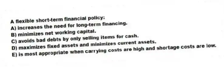 A flexible short-term financial policy:
A) increases the need for long-term financing.
B) minimizes net working capital.
C) avoids bad debts by only selling items for cash.
D) maximizes fixed assets and minimizes current assets.
E) is most appropriate when carrying costs are high and shortage costs are low.