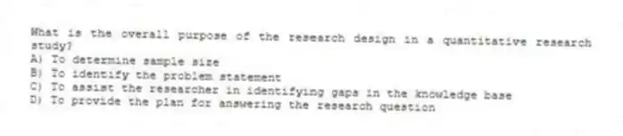What is the overall purpose of the research design in a quantitative research study?
A) To determine sample size
B) To identify the problem statement
C) To assist the researcher in identifying gaps in the knowledge base
D) To provide the plan for answering the research question