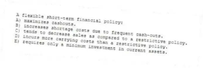 A flexible short-term financial policy:
A) maximizes cashouts.
B) increases shortage costs due to frequent cash-outs.
C) tends to decrease sales as compared to a restrictive policy.
D) incurs more carrying costs than a restrictive policy.
E) requires only a minimum investment in current assets.