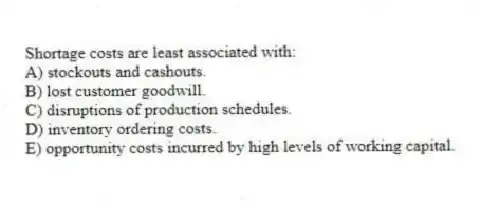 Shortage costs are least associated with:
A) stockouts and cashouts.
B) lost customer goodwill.
C) disruptions of production schedules.
D) inventory ordering costs.
E) opportunity costs incurred by high levels of working capital.