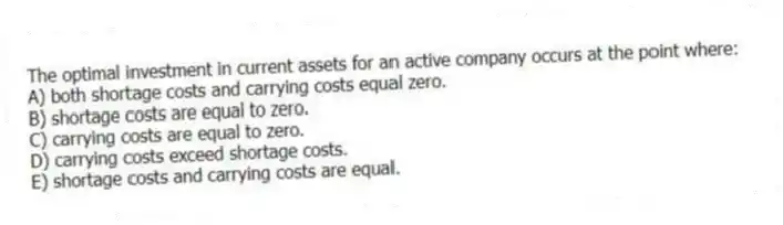 The optimal investment in current assets for an active company occurs at the point where:
A) both shortage costs and carrying costs equal zero.
B) shortage costs are equal to zero.
C) carrying costs are equal to zero.
D) carrying costs exceed shortage costs.
E) shortage costs and carrying costs are equal.