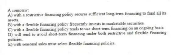 A company:
A) with a restrictive financing policy secures sufficient long-term financing to fund all its assets.
B) with a flexible financing policy frequently invests in marketable securities.
C) with a flexible financing policy tends to use short-term financing on an ongoing basis.
D) will tend to avoid short-term financing under both restrictive and flexible financing policies.
E) with seasonal sales must select flexible financing policies.