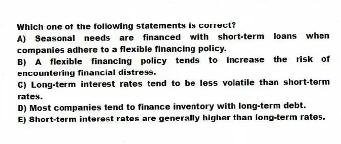 Which one of the following statements is correct?
A) Seasonal needs are financed with short-term loans when companies adhere to a flexible financing policy.
B) A flexible financing policy tends to increase the risk of encountering financial distress.
C) Long-term interest rates tend to be less volatile than short-term rates.
D) Most companies tend to finance inventory with long-term debt.
E) Short-term interest rates are generally higher than long-term rates.