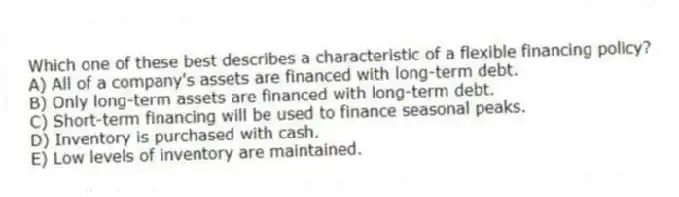 Which one of these best describes a characteristic of a flexible financing policy?
A) All of a company's assets are financed with long-term debt.
B) Only long-term assets are financed with long-term debt.
C) Short-term financing will be used to finance seasonal peaks.
D) Inventory is purchased with cash.
E) Low levels of inventory are maintained.