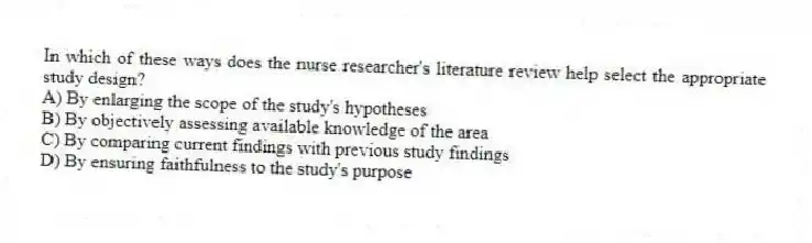 In which of these ways does the nurse researcher's literature review help select the appropriate study design?
A) By enlarging the scope of the study's hypotheses
B) By objectively assessing available knowledge of the area
C) By comparing current findings with previous study findings
D) By ensuring faithfulness to the study's purpose