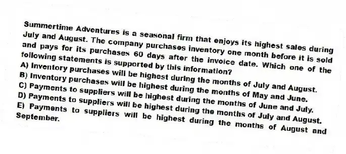 Summertime Adventures is a seasonal firm that enjoys its highest sales during July and August. The company purchases inventory one month before it is sold and pays for its purchases 60 days after the invoice date. Which one of the following statements is supported by this information?
A) Inventory purchases will be highest during the months of July and August.
B) Inventory purchases will be highest during the months of May and June.
C) Payments to suppliers will be highest during the months of June and July.
D) Payments to suppliers will be highest during the months of July and August.
E) Payments to suppliers will be highest during the months of August and September.