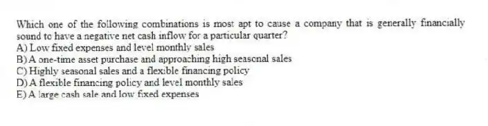 Which one of the following combinations is most apt to cause a company that is generally financially sound to have a negative net cash inflow for a particular quarter?
A) Low fixed expenses and level monthly sales
B) A one-time asset purchase and approaching high seasonal sales
C) Highly seasonal sales and a flexible financing policy
D) A flexible financing policy and level monthly sales
E) A large cash sale and low fixed expenses