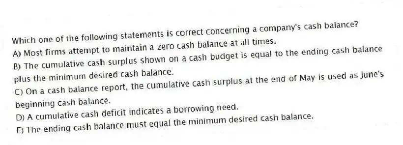 Which one of the following statements is correct concerning a company's cash balance?
A) Most firms attempt to maintain a zero cash balance at all times.
B) The cumulative cash surplus shown on a cash budget is equal to the ending cash balance plus the minimum desired cash balance.
C) On a cash balance report, the cumulative cash surplus at the end of May is used as June's beginning cash balance.
D) A cumulative cash deficit indicates a borrowing need.
E) The ending cash balance must equal the minimum desired cash balance.