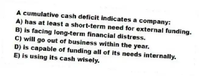 A cumulative cash deficit indicates a company:
A) has at least a short-term need for external funding.
B) is facing long-term financial distress.
C) will go out of business within the year.
D) is capable of funding all of its needs internally.
E) is using its cash wisely.