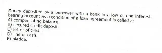 Money deposited by a borrower with a bank in a low or non-interest-bearing account as a condition of a loan agreement is called a:
A) compensating balance.
B) secured credit deposit.
C) letter of credit.
D) line of cash.
E) pledge.