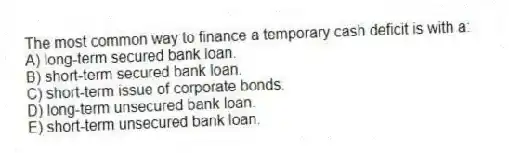 The most common way to finance a temporary cash deficit is with a:
A) long-term secured bank loan.
B) short-term secured bank loan.
C) short-term issue of corporate bonds.
D) long-term unsecured bank loan.
E) short-term unsecured bank loan.