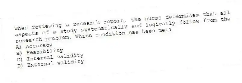 When reviewing a research report, the nurse determines that all aspects of a study systematically and logically follow from the research problem. Which condition has been met?
A) Accuracy
B) Feasibility
C) Internal validity
D) External validity