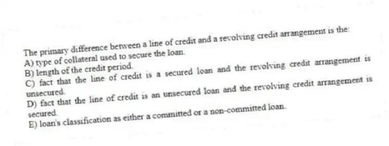 The primary difference between a line of credit and a revolving credit arrangement is the:
A) type of collateral used to secure the loan.
B) length of the credit period.
C) fact that the line of credit is a secured loan and the revolving credit arrangement is unsecured.
D) fact that the line of credit is an unsecured loan and the revolving credit arrangement is secured.
E) loan's classification as either a committed or a non-committed loan.