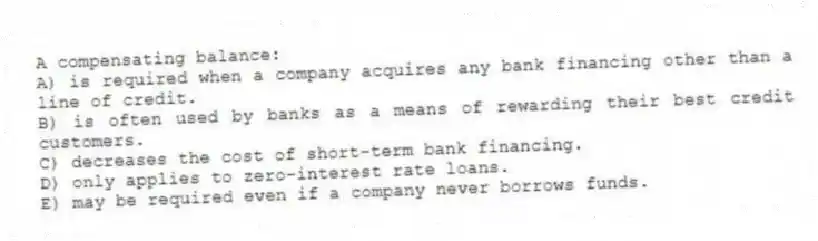 A compensating balance:
A) is required when a company acquires any bank financing other than a line of credit.
B) is often used by banks as a means of rewarding their best credit customers.
C) decreases the cost of short-term bank financing.
D) only applies to zero-interest rate loans.
E) may be required even if a company never borrows funds.