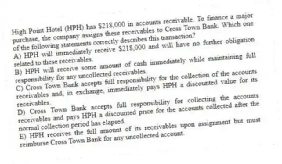 High Point Hotel (HPH) has $218,000 in accounts receivable. To finance a major purchase, the company assigns these receivables to Cross Town Bank. Which one of the following statements correctly describes this transaction?
A) HPH will immediately receive $218,000 and will have no further obligation related to these receivables.
B) HPH will receive some amount of cash immediately while maintaining full responsibility for any uncollected receivables.
C) Cross Town Bank accepts full responsibility for the collection of the accounts receivables and, in exchange, immediately pays HPH a discounted value for its receivables.
D) Cross Town Bank accepts full responsibility for collecting the accounts receivables and pays HPH a discounted price for the accounts collected after the normal collection period has elapsed.
E) HPH receives the full amount of its receivables upon assignment but must reimburse Cross Town Bank for any uncollected account.
