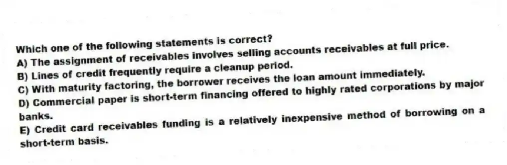 Which one of the following statements is correct?
A) The assignment of receivables involves selling accounts receivables at full price.
B) Lines of credit frequently require a cleanup period.
C) With maturity factoring, the borrower receives the loan amount immediately.
D) Commercial paper is short-term financing offered to highly rated corporations by major banks.
E) Credit card receivables funding is a relatively inexpensive method of borrowing on a short-term basis.