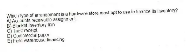 Which type of arrangement is a hardware store most apt to use to finance its inventory?
A) Accounts receivable assignment
B) Blanket inventory lien
C) Trust receipt
D) Commercial paper
E) Field warehouse financing