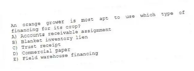 An orange grower is most apt to use which type of financing for its crop?
A) Accounts receivable assignment
B) Blanket inventory lien
C) Trust receipt
D) Commercial paper
E) Field warehouse financing