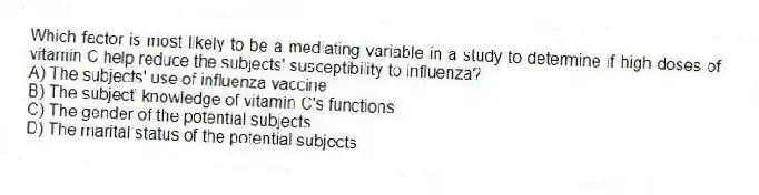 Which factor is most likely to be a mediating variable in a study to determine if high doses of vitamin C help reduce the subjects' susceptibility to influenza?
A) The subjects' use of influenza vaccine
B) The subject' knowledge of vitamin C's functions
C) The gender of the potential subjects
D) The marital status of the potential subjects