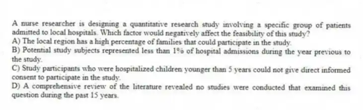 A nurse researcher is designing a quantitative research study involving a specific group of patients admitted to local hospitals. Which factor would negatively affect the feasibility of this study?
A) The local region has a high percentage of families that could participate in the study.
B) Potential study subjects represented less than 1% of hospital admissions during the year previous to the study.
C) Study participants who were hospitalized children younger than 5 years could not give direct informed consent to participate in the study.
D) A comprehensive review of the literature revealed no studies were conducted that examined this question during the past 15 years.