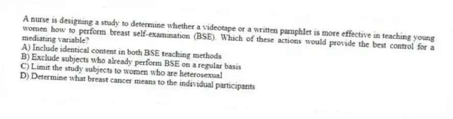 A nurse is designing a study to determine whether a videotape or a written pamphlet is more effective in teaching young women how to perform breast self-examination (BSE). Which of these actions would provide the best control for a mediating variable?
A) Include identical content in both BSE teaching methods
B) Exclude subjects who already perform BSE on a regular basis
C) Limit the study subjects to women who are heterosexual
D) Determine what breast cancer means to the individual participants