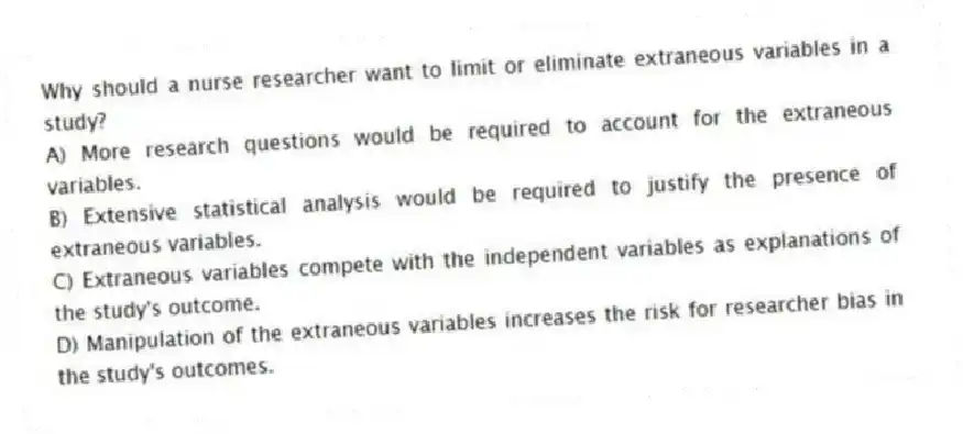 Why should a nurse researcher want to limit or eliminate extraneous variables in a study?
A) More research questions would be required to account for the extraneous variables.
B) Extensive statistical analysis would be required to justify the presence of extraneous variables.
C) Extraneous variables compete with the independent variables as explanations of the study's outcome.
D) Manipulation of the extraneous variables increases the risk for researcher bias in the study's outcomes.
