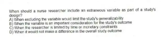When should a nurse researcher include an extraneous variable as part of a study's design?
A) When excluding the variable would limit the study's generalizability
B) When the variable is an important consideration for the study's outcome
C) When the researcher is limited by time or monetary constraints
D) When it would not make a difference in the overall study outcome
