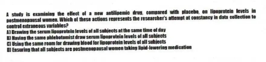 A study is examining the effect of a new antilipemic drug, compared with placebo, on lipoprotein levels in postmenopausal women. Which of these actions represents the researcher's attempt at constancy in data collection to control extraneous variables?
A) Drawing the serum lipoprotein levels of all subjects at the same time of day
B) Having the same phlebotomist draw serum lipoprotein levels of all subjects
C) Using the same room for drawing blood for lipoprotein levels of all subjects
D) Ensuring that all subjects are postmenopausal women taking lipid-lowering medication