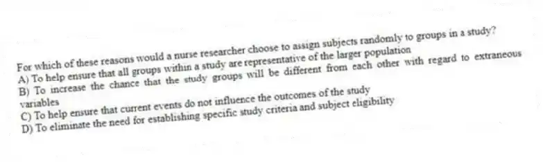 For which of these reasons would a nurse researcher choose to assign subjects randomly to groups in a study?
A) To help ensure that all groups within a study are representative of the larger population
B) To increase the chance that the study groups will be different from each other with regard to extraneous variables
C) To help ensure that current events do not influence the outcomes of the study
D) To eliminate the need for establishing specific study criteria and subject eligibility