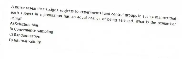 A nurse researcher assigns subjects to experimental and control groups in such a manner that each subject in a population has an equal chance of being selected. What is the researcher using?
A) Selection bias
B) Convenience sampling
C) Randomization
D) Internal validity