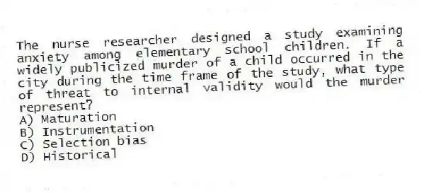 The nurse researcher designed a study examining anxiety among elementary school children. If a widely publicized murder of a child occurred in the city during the time frame of the study, what type of threat to internal validity would the murder represent?
A) Maturation
B) Instrumentation
C) Selection bias
D) Historical