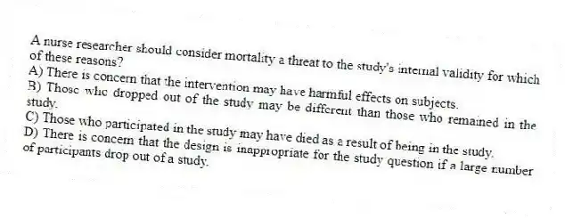A nurse researcher should consider mortality a threat to the study's internal validity for which of these reasons?
A) There is concern that the intervention may have harmful effects on subjects.
B) Those who dropped out of the study may be different than those who remained in the study.
C) Those who participated in the study may have died as a result of being in the study.
D) There is concern that the design is inappropriate for the study question if a large number of participants drop out of a study.